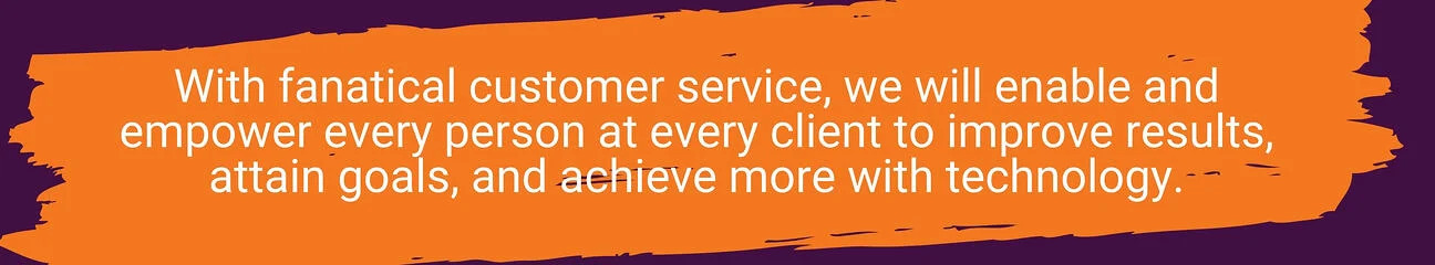With fanatical customer service, we will enable and empower every person at every client to improve results, attain goals, and achieve more with technology.